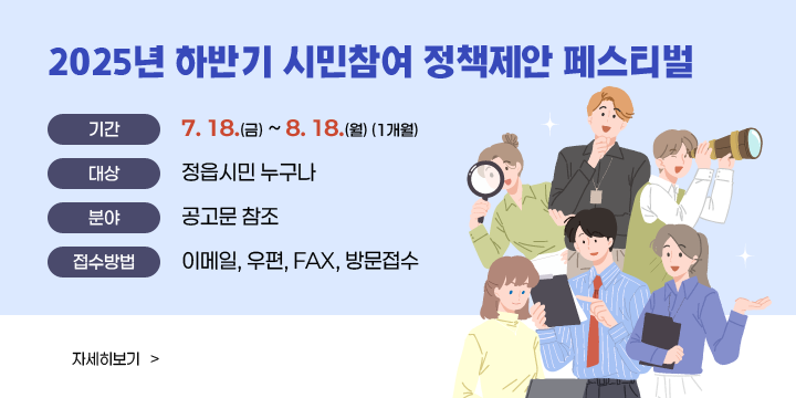 2025년 하반기 시민참여 정책제안 페스티벌
- 기    간: 7. 18.(금) ~ 8. 18(월) (1개월)
   - 대    상: 정읍시민 누구나
   - 분    야: 공고문 참조
   - 접수방법: 이메일, 우편, FAX, 방문접수