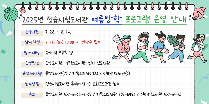 2025년 정읍시립도서관 여름방학 프로그램 운영 안내
 운영기간 : 7. 28. ~ 8. 14.
  참여신청 : 7. 15. (화) 10:00~ 선착순 접수
  참여대상 : 유아 및 초등학생
  운영장소 : 중앙도서관, 기적의도서관, 신태인도서관
  운영프로그램
   - 중앙(7) : 여름독서교실 외 6개 프로그램
   -  기적(6) : 여름독서교실 외 5개 프로그램 
   - 신태인(3) : 여름독서교실 외 1개 프로그램
  접수방법 : 정읍시립도서관 홈페이지 -> 문화프로그램 접수
  문    의 : 중앙도서관 539-6438~6439 / 기적의도서관 539-6453
               신태인도서관 539-6442