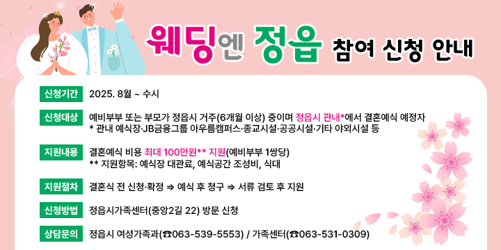 「웨딩엔 정읍」사업 신청 안내
❍ 신청기간 : 2025. 8월 ~ 수시
 ❍ 신청대상 : 예비부부 또는 부모가 정읍시 거주(6개월 이상) 중이며
              정읍시 관내*에서 결혼예식 예정자
    * 관내 예식장·JB금융그룹 아우름캠퍼스·종교시설·공공시설·기타 야외시설 등
 ❍ 지원내용: 결혼예식 비용 최대 100만원** 지원(예비부부 1쌍당) 
    ** 지원항목: 예식장 대관료, 예식공간 조성비, 식대
 ❍ 지원절차: 결혼식 전 신청·확정 ⇒ 예식 후 청구 ⇒ 서류 검토 후 지원
 ❍ 신청방법: 정읍시가족센터(중앙2길 22) 방문 신청
 ❍ 상담문의: 정읍시 여성가족과(☎063-539-5553) / 가족센터(☎063-531-0309)