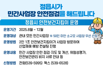 정읍시가 민간사업장 안전점검을 해드립니다
정읍시 안전보건지킴이 운영
운영기간:2025.8월 ~ 12월
운영대상:관내 모든 민간사업장 ※ 50인 미만 소규모 사업장 우선 선정
운영방법2인 1조 안전보건지킴이가 사업장 방문하여 
산업재해 예방 컨설팅 진행
운영내용:민간 사업장 안전 점검·지도 및 개선, 위험성평가,
안전보건관리 비치 서류 안내 등
신청방법:전화(539-5995)  팩스 (539-6528)