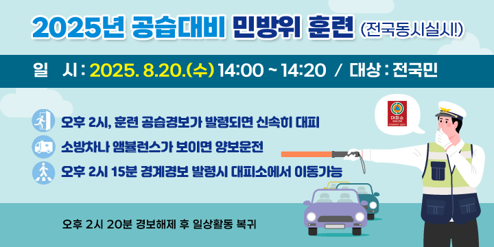 2025년 공습대비 민방위훈련(전국동시실시!)
   - 일    시: 2025. 8.20.(수) 14:00 ~ 14:20
   - 대    상: 전국민
   - 내    용
    ⁍ 오후 2시, 훈련 공습경보가 발령되면 신속히 대피 
    ⁍ 소방차나 앰뷸런스가 보이면 양보운전
    ⁍ 오후 2시 15분 경계경보 발령시 대피소에서 이동가능
