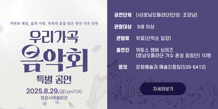 정읍사예술회관 우수작 초청공연
우리 가곡 음악회 특별공연
공 연 명 : 우리 가곡 음악회 특별공연
  공연내용 : 자연과 계절, 삶과 사랑, 민족의 혼을 담은 한국 가곡 공연
    - 그리운 금강산, 산아, 산노을, 청산에 살리라, 보리밭, 나물캐는 처녀, 첫사랑, 마중, 삶이 그대를 속일지라도, 꽃구름 속에, 내 맘의 강물, 산촌, 명태, 뱃노래, 한오백년, 신 아리랑, 경복궁 타령
  일    시 : 2025. 8. 29.(금)19:00(60분)
  장    소 : 정읍사예술회관(603석)
  공연단체 : (사)호남오페라단(단장: 조장남)
  관람대상 : 8세 이상
  관 람 료 : 무료(선착순 입장)
  출 연 진 : 뮈토스 챔버 싱어즈
                  (호남오페라단 가수 혼성 중창단) 10명
  문의 : 문화예술과 예술진흥팀(539-6412)
