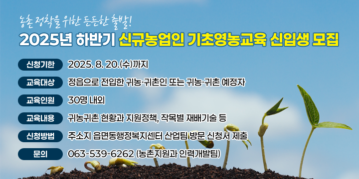 2025년 하반기 신규농업인 기초영농교육 신입생 모집

 ❍ 신청기한 : 2025. 8. 20.(수)까지
 ❍ 교육대상 : 정읍으로 전입한 귀농·귀촌인 또는 귀농·귀촌 예정자
 ❍ 교육인원 : 30명 내외
 ❍ 교육내용 : 귀농귀촌 현황과 지원정책, 작목별 재배기술 등
 ❍ 신청방법 : 주소지 읍면동행정복지센터 산업팀 방문 신청서 제출
 ❍ 문    의 : ☎063-539-6262 (농촌지원과 인력개발팀)