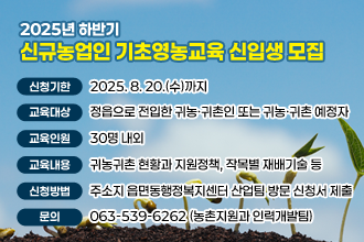 2025년 하반기 신규농업인 기초영농교육 신입생 모집

 ❍ 신청기한 : 2025. 8. 20.(수)까지
 ❍ 교육대상 : 정읍으로 전입한 귀농·귀촌인 또는 귀농·귀촌 예정자
 ❍ 교육인원 : 30명 내외
 ❍ 교육내용 : 귀농귀촌 현황과 지원정책, 작목별 재배기술 등
 ❍ 신청방법 : 주소지 읍면동행정복지센터 산업팀 방문 신청서 제출
 ❍ 문    의 : ☎063-539-6262 (농촌지원과 인력개발팀)