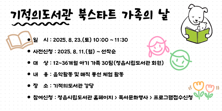 기적의도서관 북스타트 가족의 날  
   - 일    시 : 2025. 8. 23.(토) 10:00 ~ 11:30
   - 사전신청 : 2025. 8. 11.(월) ~ 선착순
   - 대    상 : 12~36개월 아기 가족 30팀(정읍시립도서관 회원) 
   - 내    용 : 음악활동 및 매직 풍선 체험 활동
   - 장    소 : 기적의도서관 강당
   - 참여신청 : 정읍시립도서관 홈페이지  독서문화행사  프로그램접수신청