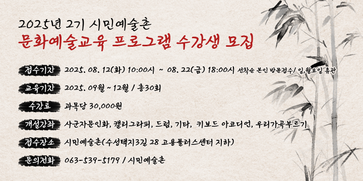 2025년 2기 시민예술촌 문화예술교육 프로그램 수강생 모집 
 접수기간 : 2025. 08. 12(화) 10:00시 ∼ 08. 22(금) 18:00시
              선착순 본인 방문접수/ 일,월요일 휴관
 교육기간 : 2025. 09월 ~ 12월 / 총30회
 수 강 료 : 과목당 30,000원 
 개설강좌 : 사군자문인화, 캘리그라피, 드럼, 기타,  키보드                  아코디언, 우리가곡부르기 
 접수장소 : 시민예술촌(수성택지3길 28 고용플러스센터 지하)
 문의전화 : ☎ 539-5179 / 시민예술촌