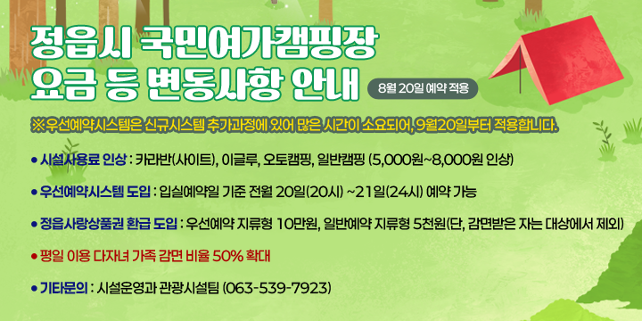 정읍시 국민여가캠핑장 요금 등 변동사항 안내 (8월 20일 예약 적용)
 ※우선예약시스템은 신규시스템 추가과정에 있어 많은 시간이 소요되어, 9월20일부터 적용합니다.

○ 시설사용료 인상 : 카라반(사이트), 이글루, 오토캠핑, 일반캠핑 (5,000원~8,000원 인상)
○ 우선예약시스템 도입 : 입실예약일 기준 전월 20일(20시) ~21일(24시) 예약 가능
○ 정읍사랑상품권 환급 도입 : 우선예약 지류형 10만원, 일반예약 지류형 5천원
                             (단, 감면받은 자는 대상에서 제외)
○ 평일 이용 다자녀 가족 감면 비율 50% 확대

기타문의 : 시설운영과 관광시설팀 (063-539-7923)