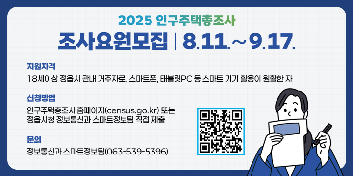 2025 인구주택총조사 조사요원모집 8.11 ~ 9.17
지원자격 : 18세이상 정읍시 관내 거주자로, 스마트폰, 태블릿PC 등 스마트 기기 활용이 원활한 자
 신청방법 : 인구주택총조사 홈페이지(census.go.kr) 또는
           정읍시청 정보통신과 스마트정보팀 직접 제출
 문의 : 정보통신과 스마트정보팀(☎063-539-5396)