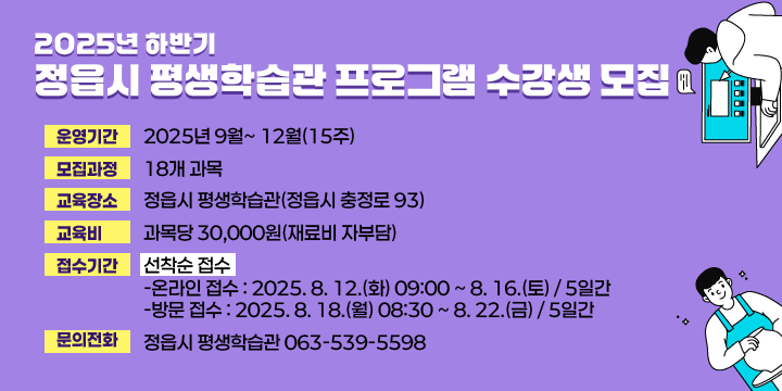2025년 하반기 정읍시 평생학습관 프로그램 수강생 모집
◌ 운영기간 : 2025년 9월 ∼ 12월(15주)
◌ 모집과정 : 18개 과목
◌ 교육장소 : 정읍시 평생학습관(정읍시 충정로 93)
◌ 교 육 비 : 과목당 30,000원(재료비 자부담)
◌ 접수기간(선착순 접수)
    ┌ 온라인 접수 : 2025. 8. 12.(화) 09:00 ~ 8. 16.(토) / 5일간
    └ 방문 접수 : 2025. 8. 18.(월) 08:30 ∼8. 22.(금) / 5일간

◌ 문의전화 : 정읍시 평생학습관 063-539-5598