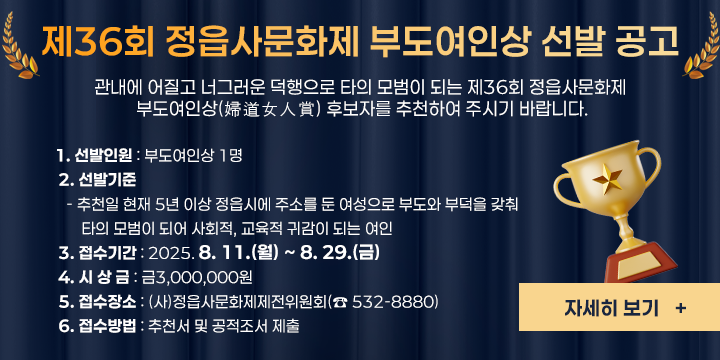 관내에 어질고 너그러운 덕행으로 타의 모범이 되는 제36회 정읍사문화제 부도여인상(婦道女人賞) 후보자를 추천하여 주시기 바랍니다.    

 1. 선발인원 : 부도여인상 1명
 2. 선발기준 
   - 추천일 현재 5년 이상 정읍시에 주소를 둔 여성으로 부도와 부덕을 갖춰 타의 모범이 되어 사회적, 교육적 귀감이 되는 여인
 3. 접수기간 : 2025. 8. 11.(월) ~ 8. 29.(금)
 4. 시 상 금 : 금3,000,000원
 5. 접수장소 : (사)정읍사문화제제전위원회(☎ 532-8880)
 6. 접수방법 : 추천서 및 공적조서 제출