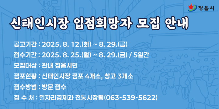 신태인시장 입점희망자 모집 안내
  1. 공고기간 : 2025. 8. 12.(화) ~ 8. 29.(금)
  2. 접수기간 : 2025. 8. 25.(월) ~ 8. 29.(금) / 5일간
  3. 모집대상 : 관내 정읍시민
  4. 점포현황 : 신태인시장 점포 4개소, 창고 3개소
  5. 접수방법 : 방문 접수
  6. 접 수 처 : 일자리경제과 전통시장팀(☎063-539-5622)