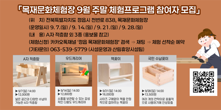 「목재문화체험장 9월 주말 체험프로그램 참여자 모집」
○ (위    치) 전북특별자치도 정읍시 천변로 838, 목재문화체험장
○ (운영일시) 9. 7.(일) / 9. 14.(일) / 9. 21.(일) / 9. 28.(일)
○ (내    용) A자 적층함 외 3종 (홍보물 참고)
○ (체험신청) 카카오톡채널 '정읍 목재문화체험장' 검색 ⇒ 채팅 ⇒ 체험 선착순 예약
○ (기타문의) 063-539-5779 (시설운영과 산림휴양시설팀)
