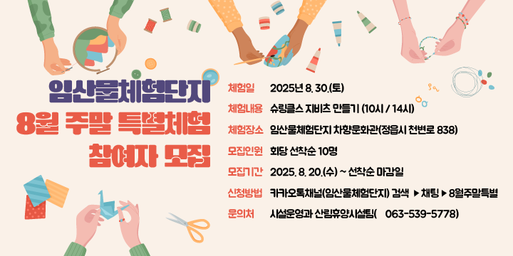 임산물체험단지 8월 주말 특별체험 참여자 모집
 ❍ 체 험 일: 2025년 8. 30.(토)
 ❍ 체험내용: 슈링클스 지비츠 만들기 (10시 / 14시)
 ❍ 체험장소: 임산물체험단지 차향문화관(정읍시 천변로 838)
 ❍ 모집인원: 회당 선착순 10명
 ❍ 모집기간: 2025. 8. 20.(수) ~ 선착순 마감일
 ❍ 신청방법: 카카오톡채널(임산물체험단지) 검색 ⇒ 채팅 ⇒ 8월주말특별
  문 의 처: 시설운영과 산림휴양시설팀(☎063-539-5778)