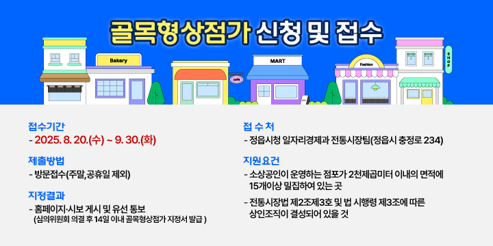 골목형상점가 신청 및 접수

  1. 접수기간 : 2025. 8. 20.(수) ~ 9. 30.(화)
  2. 접 수 처 : 정읍시청 일자리경제과 전통시장팀(정읍시 충정로 234)
  3. 제출방법 : 방문접수(주말,공휴일 제외)
  4. 지원요건
   - 소상공인이 운영하는 점포가 2천제곱미터 이내의 면적에 15개이상 밀집하여 있는 곳
   - 전통시장법 제2조제3호 및 법 시행령 제3조에 따른 상인조직이 결성되어 있을 것
  5. 지정결과 : 홈페이지·시보 게시 및 유선 통보
               (심의위원회 의결 후 14일 이내 골목형상점가 지정서 발급 )