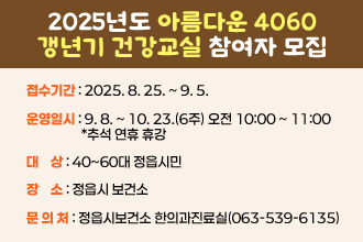 2025년도 아름다운 4060 갱년기 건강교실 참여자 모집
○ 접수기간 : 2025. 8. 25. ~ 9. 5.
○ 운영일시 : 9. 8. ~ 10. 23.(6주) 오전 10:00 ~ 11:00 *추석 연휴 휴강
○ 대    상 : 40~60대 정읍시민
○ 장    소 : 정읍시 보건소
○ 내    용 :  
   대상자별 맞춤형 한의약 진료 (상담 및 치료)
   갱년기의 여성건강관리 강의
   기체조·건강체조 등 다양한 프로그램
○ 문 의 처 : 정읍시보건소 한의과진료실(☎063-539-6135)