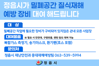 정읍시가 밀폐공간 질식재해
예방 장비 대여 해드립니다
대상 : 밀폐공간 작업에 필요한 장비가 구비되어 있지 않은 관내 모든 사업장
대여물품 : 복합가스 측정기, 송기마스크, 환기팬(호스 포함)
* 필요 시 안전대, 구명밧줄, 랜턴 등도 대여 가증
문의처 : 정읍시 재난안전과 중대재해예방팀 063-539-5994
정읍시