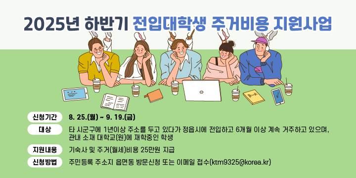 2025년 하반기 전입대학생 주거비용 지원사업
 ❍ 신청기간 : 8. 25.(월) ~ 9. 19.(금)
 ❍ 대    상 : 타 시군구에 1년이상 주소를 두고 있다가 정읍시에 전입하고 6개월 이상 계속 거주하고 있으며, 관내 소재 대학교(원)에 재학중인 학생
 ❍ 지원내용 : 기숙사 및 주거(월세)비용 25만원 지급
 ❍ 신청방법 : 주민등록 주소지 읍면동 방문신청 또는 이메일 접수(ktm9325@korea.kr)