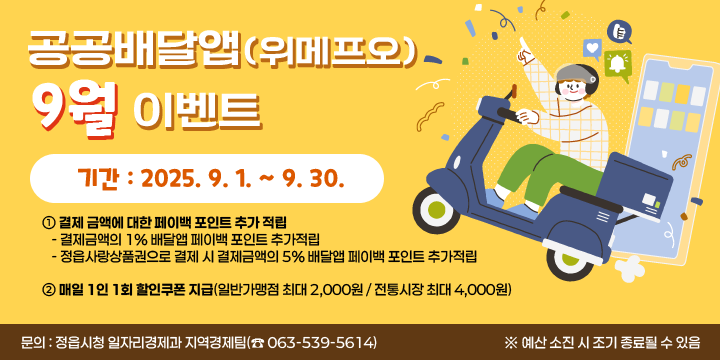 공공배달앱(위메프오) 9월 이벤트
  기간 : 2025. 9. 1. ~ 9. 30.
  내용
   ① 결제 금액에 대한 페이백 포인트 추가 적립
     - 결제금액의 1% 배달앱 페이백 포인트 추가적립
     - 정읍사랑상품권으로 결제 시 결제금액의 5% 배달앱 페이백 포인트 추가적립
   ② 매일 1인 1회 할인쿠폰 지급(일반가맹점 최대 2,000원 / 전통시장 최대 4,000원)
  문의 : 정읍시청 일자리경제과 지역경제팀(☎ 063-539-5614)
※ 예산 소진 시 조기 종료될 수 있음
