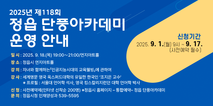 2025년 제118회 정읍 단풍아카데미 운영 안내
             
 일 시 : 2025. 9. 18.(목) 19:00∼21:00/연지아트홀 
 장 소 : 정읍시 연지아트홀 
 강 의 : 자녀와 함께하는「인공지능시대의 교육웰빙」에 관하여 
 강 사 : 세계명문 영국 옥스퍼드대학의 유일한 한국인‘조지은 교수’
  ※ 프로필 : 서울대 언어학 석사, 영국 킹스칼리지런던 대학 언어학 박사  

 신 청 : 사전예약제(인터넷 선착순 200명)
    ※정읍시 홈페이지 – 통합예약– 정읍 단풍아카데미


 신청기간 : 2025. 9. 1.(월) 9시 ~ 9. 17.(사전예약 필수) 
 문 의 : 정읍시청 인재양성과 539-5595