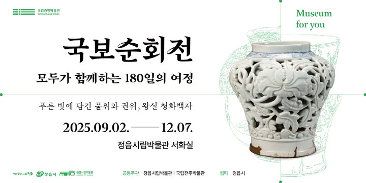 정읍시립박물관 국보순회전
1. 전 시 명 : 《푸른 빛에 담긴 품위와 권위, 왕실 청화백자》
2. 전시내용 : 국립중앙박물관 소장 보물급 유물의 지역 순회전으로 조선  왕실의 품위와 권위를 상징하는 왕실 청화백자 중심의 전시
3. 전시기간 : 2025. 9. 2.(화) ~ 2025. 12. 7.(일) / 97일간
              (매주 월요일 휴관)
4. 관람시간 : 09:00 ~ 18:00
5. 장    소 : 정읍시립박물관 서화실(1층)
6. 관 람 료 : 무료
7. 문    의 : 정읍시립박물관(☎063-539-6792)