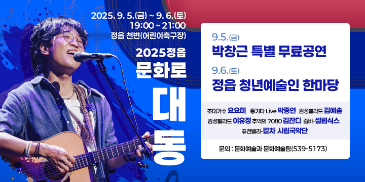 2025 정읍 문화로 대동
  행 사 명 : 2025 정읍 「문화로 대동」
  일    시 : 2025.9.5.(금)~9.6.(일) 19:00 ~ 21:00
  장    소 : 정읍 천변(어린이 축구장)
  주요내용 
   - (9.5.) 박창근 가수 특별 무료공연
   - (9.6.) 정읍 청년예술인 한마당
  문의 : 문화예술과 문화예술팀(539-5173)