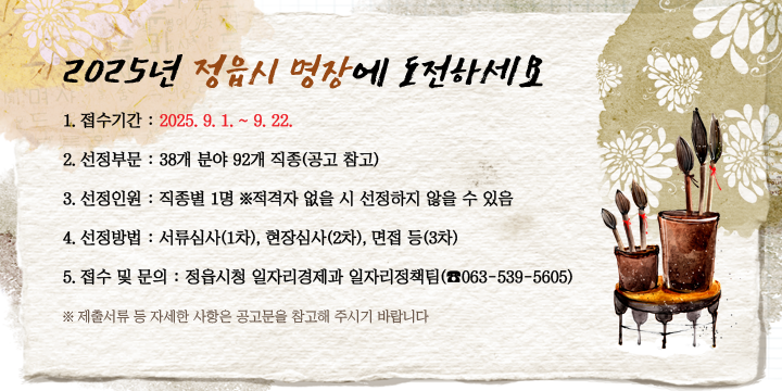 2025년 정읍시 명장에 도전하세요
1. 접수기간 : 2025. 9. 1. ~ 9. 22.
2. 선정부문 : 38개 분야 92개 직종(공고 참고)
3. 선정인원 : 직종별 1명 ※적격자 없을 시 선정하지 않을 수 있음
4. 선정방법 : 서류심사(1차), 현장심사(2차), 면접 등(3차)
5. 접수 및 문의 : 정읍시청 일자리경제과 일자리정책팀(☎063-539-5605)
※ 제출서류 등 자세한 사항은 공고문을 참고해 주시기 바랍니다