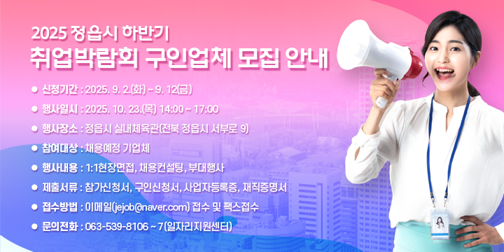 2025 정읍시 하반기 취업박람회 구인업체 모집 안내
❍ 신청기간 : 2025. 9. 2.(화) ~ 9. 12(금)  
 ❍ 행 사 명 : 2025년 정읍시 하반기 취업박람회
 ❍ 행사일시 : 2025. 10. 23.(목) 14:00 ~ 17:00
 ❍ 행사장소 : 정읍시 실내체육관(전북 정읍시 서부로 9)
 ❍ 참여대상 : 채용예정 기업체
 ❍ 행사내용 : 1:1현장면접, 채용컨설팅, 부대행사
 ❍ 제출서류 : 참가신청서, 구인신청서, 사업자등록증, 재직증명서
 ❍ 접수방법 : 이메일(jejob@naver.com) 접수 및 팩스접수
 ❍ 문의전화 : 063-539-8106 ~ 7(일자리지원센터)