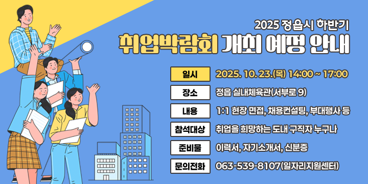 2025 정읍시 하반기 취업박람회 개최 예정 안내
 □ 행사개요
 ❍ 일    시 : 2025. 10. 23.(목) 14:00 ~ 17:00
 ❍ 장    소 : 정읍 실내체육관(서부로 9)
 ❍ 내    용 : 1:1 현장 면접, 채용컨설팅, 부대행사 등
 ❍ 참석대상 : 취업을 희망하는 도내 구직자 누구나
 ❍ 준 비 물 : 이력서, 자기소개서, 신분증
 ❍ 문의전화 : 063-539-8107(일자리지원센터)