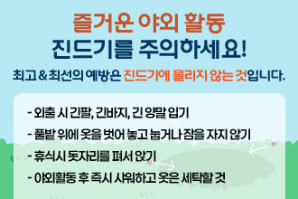 즐거운 야외 활동 진드기를 주의하세요!
  최고 & 최선의 예방은 진드기에 물리지 않는 것입니다. 
 - 외출 시 긴팔, 긴바지, 긴 양말 입기
 - 풀밭 위에 옷을 벗어 놓고 눕거나 잠을 자지 않기
 - 휴식시 돗자리를 펴서 앉기
 - 야외활동 후 즉시 샤워하고 옷은 세탁할 것
