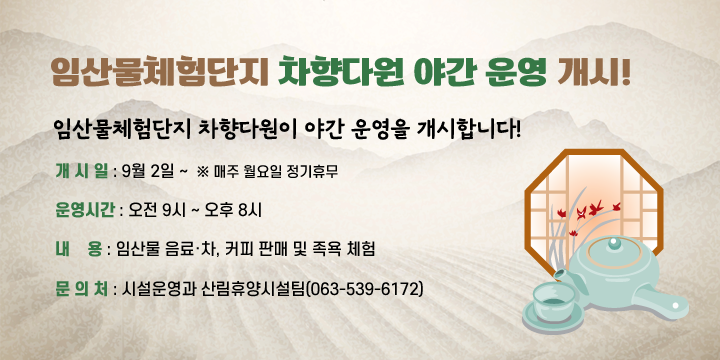 임산물체험단지 차향다원 야간 운영 개시!
 임산물체험단지 차향다원이 야간 운영을 개시합니다!

 ○ 개 시 일 : 9월 2일 ~  ※ 매주 월요일 정기휴무
 ○ 운영시간 : 오전 9시 ~ 오후 8시
 ○ 내    용 : 임산물 음료·차, 커피 판매 및 족욕 체험
 ○ 문 의 처 : 시설운영과 산림휴양시설팀(063-539-6172)