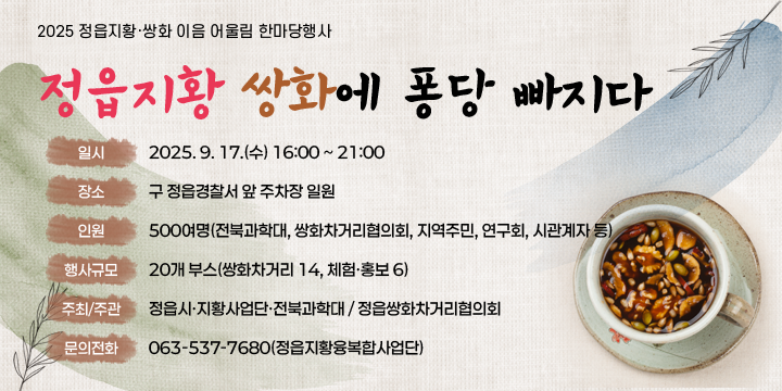 2025 정읍지황·쌍화 이음 어울림 한마당행사
정읍지황 쌍화에 퐁당 빠지다
  일    시 : 2025. 9. 17.(수) 16:00 ~ 21:00
   장    소 : 구 정읍경찰서 앞 주차장 일원
   인    원 : 500여명(전북과학대, 쌍화차거리협의회, 지역주민, 연구회, 시관계자 등)
   행사규모 : 20개 부스(쌍화차거리 14, 체험·홍보 6)
   주최 / 주관 : 정읍시·지황사업단·전북과학대 / 정읍쌍화차거리협의회
   문의전화 : 063-537-7680(정읍지황융복합사업단)