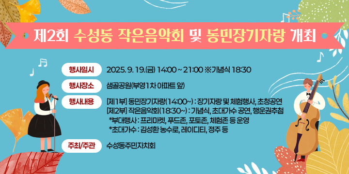 제2회 수성동 작은음악회 및 동민장기자랑 개최
행사일시 : 2025. 9. 19.(금) 14:00 ~ 21:00 ※기념식 18:30
행사장소 : 샘골공원(부영1차 아파트 앞)
행사내용
 - [제1부] 동민장기자랑(14:00~) : 장기자랑 및 체험행사, 초청공연
 - [제2부] 작은음악회(18:30~) : 기념식, 초대가수 공연, 행운권추첨
  *부대행사 : 프리마켓, 푸드존, 포토존, 체험존 등 운영
  *초대가수 : 김성환 농수로, 레이디티, 정주 등
주최·주관 : 수성동주민자치회