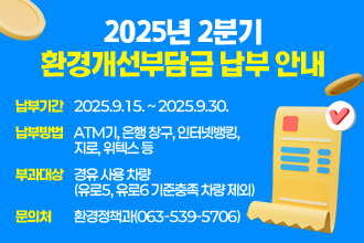 2025년 2분기 환경개선부담금 납부 안내
 □ 납부기간 : 2025.9.15. ~ 2025.9.30.
 □ 납부방법 : ATM기, 은행 창구, 인터넷뱅킹, 지로, 위텍스 등
 □ 부과대상 : 경유 사용 차량(유로5, 유로6 기준충족 차량 제외)
 □ 문 의 처 : 환경정책과(063-539-5706)