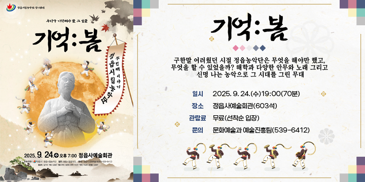 정읍시립농악단 정기공연
(창작 연희극) 우리가 기억해야 할 그 날들 기억:봄
구한말 어려웠던 시절 정읍농악단은 무엇을 해야만 했고, 무엇을 할 수 있었을까? 해학과 다양한 안무와 노래 그리고 신명 나는 농악으로 그 시대를 그린 무대
 일    시 : 2025. 9. 24.(수)19:00(70분)
 장    소 : 정읍사예술회관(603석)
 관람대상 : 시민(어린이, 청소년 등) 및 단체
 관 람 료 : 무료(선착순 입장)
 출 연 진 : 52명
  - 시립농악단 12, 전임강사 1, 객원 7, 시립합창단 32
 문의 : 문화예술과 예술진흥팀(539-6412)