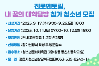 진로멘토링, 내 꿈의 대학탐방 참가 청소년 모집
• 신청기간 : 2025. 9. 17.(수) 9:00~9. 26.(금) 18:00
 • 운영기간 : 2025. 10. 11.(토) 07:00~10. 12.(일) 19:00(1박2일)
 • 모집인원 : 관내 고등학교 1, 2학년 25명
 • 신청방법 : 참가신청서 작성 후 방문접수
 • 접수장소 : 청소년문화체육관 3층(상동 동신초등학교 앞)
 • 문    의 : 정읍시청소년상담복지센터(063-539-8240~1)