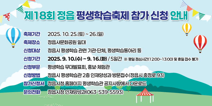 제18회 정읍 평생학습축제 참가 신청 안내
 - 축제기간 : 2025. 10. 25.(토) ~ 26.(일) 
 - 축제장소 : 정읍사문화공원 일대
 - 신청대상 : 정읍시 평생학습 관련 기관ㆍ단체, 평생학습동아리 등
 - 신청기간 : 2025. 9. 10.(수) ~ 9. 16.(화) / 5일간
    ※ 평일 점심시간(12:00~13:00) 및 휴일 접수 불가
 - 신청부문 : 평생학습 무대발표회, 홍보ㆍ체험관
 - 신청방법 : 정읍시 평생학습관 2층 인재양성과 방문접수
             (정읍시 충정로 93)
 - 참가신청서 : 정읍시청 홈페이지 평생학습관 공지사항에서 다운로드
 - 문의전화 : 정읍시청 인재양성과(☎063-539-5593)