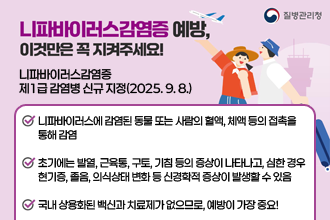 니파바이러스감염증 예방, 이것만은 꼭 지켜주세요!
  니파바이러스감염증 제1급 감염병 신규 지정(2025. 9. 8.)

 - 니파바이러스에 감염된 동물 또는 사람의 혈액, 체액 등의 접촉을 통해 감염
 - 초기에는 발열, 근육통, 구토, 기침 등의 증상이 나타나고, 심한 경우 현기증, 졸음, 의식상태 변화 등 신경학적 증상이 발생할 수 있음
 - 국내 상용화된 백신과 치료제가 없으므로, 예방이 가장 중요!
              - 정읍시보건소 -