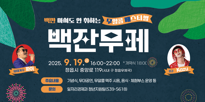 ○ 행 사 명 : 백잔무페(백잔 마셔도 안 취하는 무알콜 페스티벌)
 ○ 일    시 : 2025. 9. 19.(금) 16:00 ~ 22:00  * 개막식 18:00
 ○ 장    소 : 구 우체국 도심광장 조성 예정부지(중앙로 119)  
 ○ 주요내용 : 기념식, 무대공연, 무알콜 맥주 시음, 음식 ㆍ 체험부스 운영 등
 ○ 문     의 : 일자리경제과 청년지원팀(539-5618)