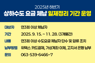 2025년 하반기 상하수도 요금 체납 일제정리 기간 운영
   - 대 상 자 : 연3회 이상 체납자
   - 기    간 : 2025. 9. 15. ~ 11. 28. (3개월간)
   - 내    용 : 연3회 이상 수도요금 체납자 단수 및 압류 조치
   - 납부방법 : 위택스 카드결제, 가상계좌 이체, 고지서 은행 납부
   - 문    의 : ☎063-539-6466~7