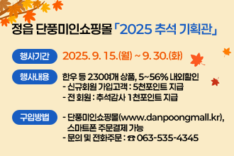 정읍 단풍미인쇼핑몰「2025 추석 기획관」
 정읍 단풍미인쇼핑몰 「2025 추석 기획관」
 ❍ 행사기간 : 2025. 9. 15.(월) ~ 9. 30.(화)
 ❍ 행사내용 : 한우 등 230여개 상품, 5~56% 내외할인
    - 신규회원 가입고객 : 5천포인트 지급 
    - 전 회원 : 추석감사 1천포인트 지급
 ❍ 구입방법 
    - 단풍미인쇼핑몰(www.danpoongmall.kr), 스마트폰 주문결제 가능 
    - 문의 및 전화주문 : ☎ 063-535-4345