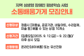지역 상생형 장애인 평생학습 사업 [소통배움가게] 모집안내

*신청대상 : 정읍시 [미용실, 공공기관, 네일아트, 수리업체, 미술 등] 배울 수 있는 상점 10개소 

*신청기간 : (집중모집)2025. 9. 12.(금) ~ 9. 22.(월)/이후 상시 모집 

*신청방법 :  온라인(네이버폼) 또는 유선전화