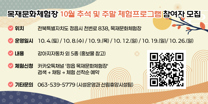 목재문화체험장 10월 추석 및 주말 체험프로그램 참여자 모집

○ (위    치) 전북특별자치도 정읍시 천변로 838, 목재문화체험장
○ (운영일시) 10. 4.(토) / 10. 8.(수) / 10. 9.(목) / 10. 12.(일) / 10. 19.(일)/ 10. 26.(일)
○ (내    용) 강아지자동차 외 5종 (홍보물 참고)
○ (체험신청) 카카오톡채널 '정읍 목재문화체험장' 검색 ⇒ 채팅 ⇒ 체험 선착순 예약
○ (기타문의) 063-539-5779 (시설운영과 산림휴양시설팀)