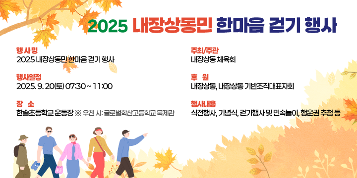 2025 내장상동민 한마음 걷기 행사
- 행 사 명: 2025 내장상동민 한마음 걷기 행사
- 행사일정: 2025. 9. 20(토) 07:30 ~ 11:00
- 장    소: 한솔초등학교 운동장
  ※ 우천 시: 글로벌학산고등학교 묵제관
- 주최/주관: 내장상동 체육회
- 후    원: 내장상동, 내장상동 기반조직대표자회
- 행사내용: 식전행사, 기념식, 걷기행사 및 민속놀이, 행운권 추첨 등