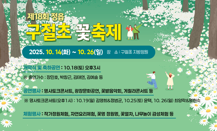 제18회 정읍 구절초 꽃축제
❍ 축제기간 : 2025. 10. 14(화) ~ 10. 26(일)
 ❍ 장    소 : 구절초 지방정원
 ❍ 주요 행사내용
    - 개막식 및 축하공연 : 10.18(토) 오후3시
       ※ 출연가수 : 장민호, 박창근, 김태연, 김예솔 등
    - 공연행사 : 명사토크콘서트, 광장문화공연, 꽃밭음악회, 게릴사콘서트 등
       ※ 명사토크콘서트(오후1시) : 10.19(일) 김영희&정범균, 10.25(토) 윤택, 
                                  10. 26(일) 최양락&팽현숙
    - 체험행사 : 작가정원체험, 자연요리체험, 꽃멍 정원멍, 꽃열차, 나무놀이 감성체험 등