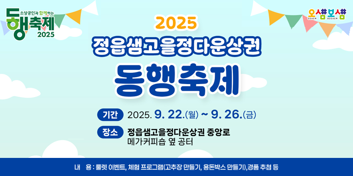 정읍샘고을정다운상권 동행축제 개최
1. 기    간 : 2025. 9. 22.(월) ~ 9. 26.(금)
2. 장    소 : 중앙로 메가커피 옆 공터
3. 내    용 : 룰렛 이벤트, 체험 프로그램(고추장 만들기, 용돈박스 만들기), 
             경품 추첨 등