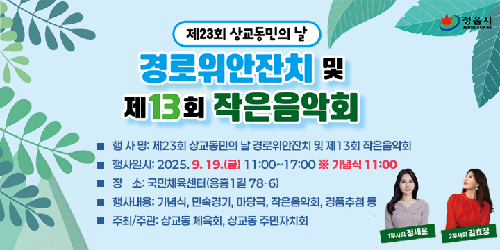 제23회 상교동민의 날 경로위안잔치 및 제13회 작은음악회
- 행 사 명: 제23회 상교동민의 날 경로위안잔치 및 제13회 작은음악회
- 행사일시: 2025. 9. 19.(금) 11:00~17:00 ※ 기념식 11:00
- 장    소: 국민체육센터(용흥1길 78-6)
- 행사내용: 기념식, 민속경기, 마당극, 작은음악회, 경품추첨 등
- 주최/주관: 상교동 체육회, 상교동 주민자치회