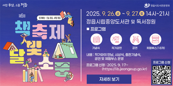  제6회 책축제 달빛소풍 – 일기예보 : 오늘 읽음, 내일 맑음
 - 일시 : 2025. 9. 26(금) ~ 9. 27(토) 
 - 장소 : 정읍시립중앙도서관 일원
 - 내용 : 작가와의 만남, 시상식, 출판기념식, 공연 및 체험부스 운영
 - 프로그램 신청신청 : 2025. 9. 17~ (https://lib.jeongeup.go.kr)