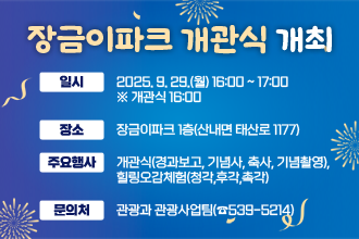 장금이파크 개관식 개최
 ❍ 일    시 : 2025. 9. 29.(월) 16:00 ~ 17:00  ※ 개관식 16:00
 ❍ 장    소 : 장금이파크 1층(산내면 태산로 1177)
 ❍ 주요행사 : 개관식(경과보고, 기념사, 축사, 기념촬영), 힐링오감체험(청각,후각,촉각) 
 ❍ 문 의 처 : 관광과 관광사업팀(☎539-5214)