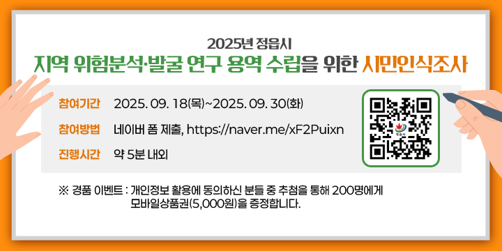 2025년 정읍시「지역 위험분석·발굴 연구 용역」수립을 위한 시민인식조사


[참여기간] 2025. 09. 18(목)~2025. 09. 30(화)
[참여방법] 네이버 폼 제출, https://naver.me/xF2Puixn 
[진행시간] 약 5분 내외


ㆍ경품 이벤트 : 개인정보 활용에 동의하신 분들 중 추첨을 통해 200명에게 모바일상품권(5,000원)을 증정합니다.
