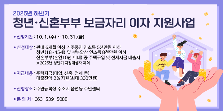 2025년 하반기 청년·신혼부부 보금자리 이자 지원사업
 ❍ 신청기간 : 10. 1.(수) ~ 10. 31.(금)
 ❍ 신청대상 : 관내 6개월 이상 거주중인 연소득 5천만원 이하 청년(18~45세) 및부부합산 연소득 8천만원 이하 신혼부부(혼인10년 이내) 중 주택구입 및 전세자금 대출자  ※2025년 상반기 지원대상자 제외
 ❍ 지급내용 : 주택자금(매입, 신축, 전세 등) 대출잔액 2% 지원(최대 300만원)
 ❍ 신청장소 : 주민등록상 주소지 읍면동 주민센터
 ❍ 문 의 처 : 063-539-5088